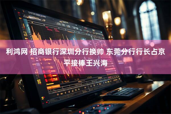 利鸿网 招商银行深圳分行换帅 东莞分行行长占京平接棒王兴海