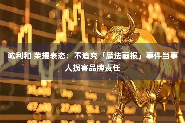 诚利和 荣耀表态：不追究「魔法画报」事件当事人损害品牌责任