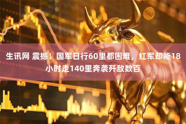 生讯网 震撼！国军日行60里都困难，红军却能18小时走140里奔袭歼敌数百