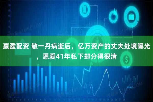 赢盈配资 敬一丹病逝后，亿万资产的丈夫处境曝光，恩爱41年私下却分得很清