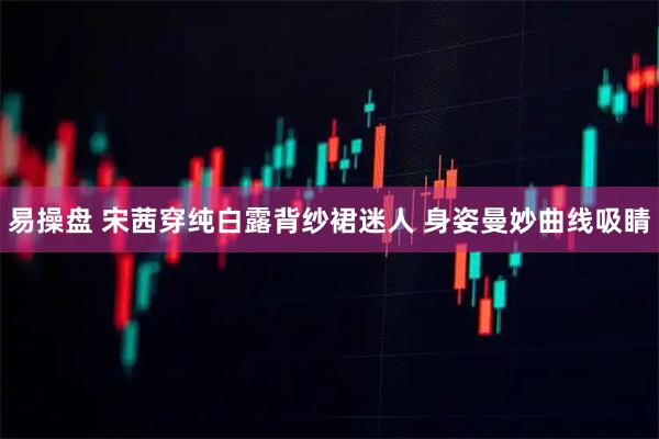 易操盘 宋茜穿纯白露背纱裙迷人 身姿曼妙曲线吸睛