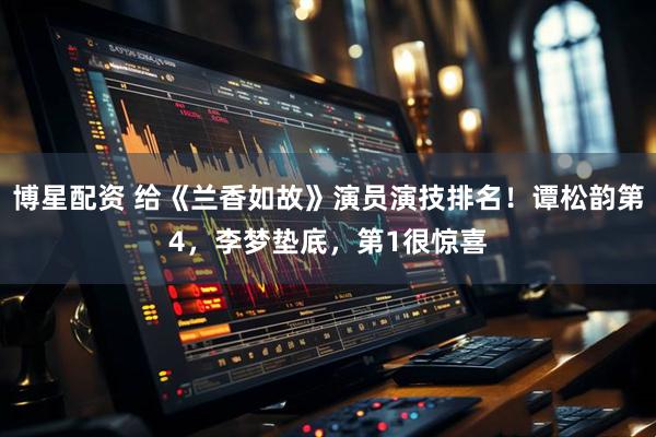 博星配资 给《兰香如故》演员演技排名！谭松韵第4，李梦垫底，第1很惊喜