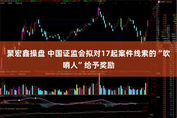 聚宏鑫操盘 中国证监会拟对17起案件线索的“吹哨人”给予奖励