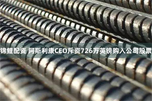 锦鲤配资 阿斯利康CEO斥资726万英镑购入公司股票