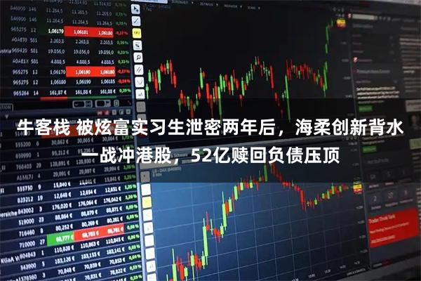 牛客栈 被炫富实习生泄密两年后,海柔创新背水一战冲港股,52亿赎回负债压顶