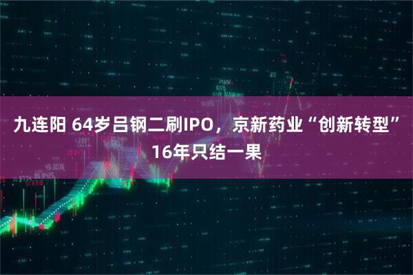 九连阳 64岁吕钢二刷IPO，京新药业“创新转型”16年只结一果