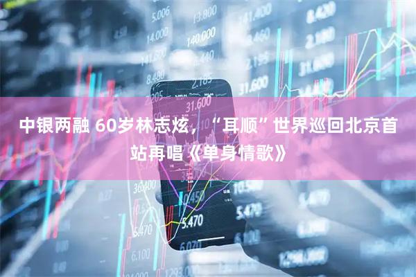 中银两融 60岁林志炫，“耳顺”世界巡回北京首站再唱《单身情歌》
