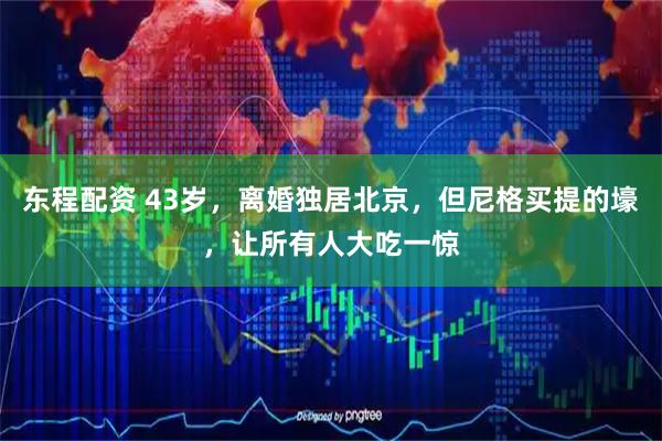 东程配资 43岁,离婚独居北京,但尼格买提的壕,让所有人大吃一惊