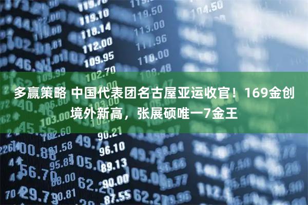 多赢策略 中国代表团名古屋亚运收官！169金创境外新高，张展硕唯一7金王