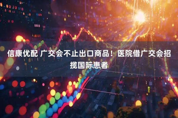 信康优配 广交会不止出口商品！医院借广交会招揽国际患者