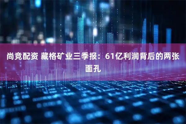 尚竞配资 藏格矿业三季报：61亿利润背后的两张面孔