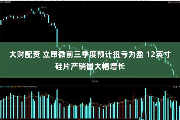 大财配资 立昂微前三季度预计扭亏为盈 12英寸硅片产销量大幅增长